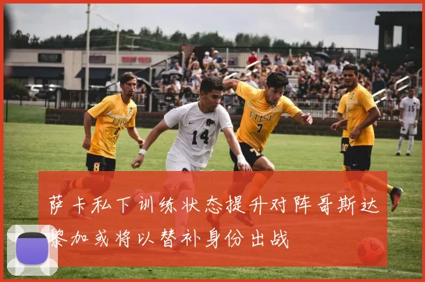 萨卡私下训练状态提升对阵哥斯达黎加或将以替补身份出战