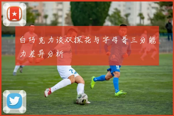 白巧克力谈双探花与字母哥三分能力差异分析