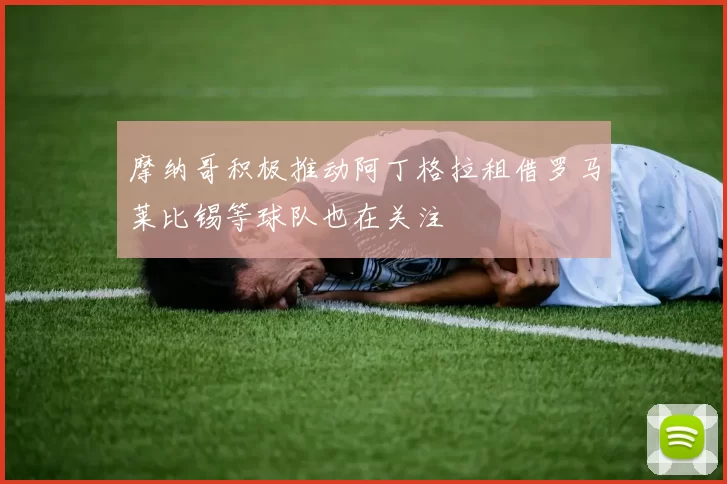 摩纳哥积极推动阿丁格拉租借罗马莱比锡等球队也在关注
